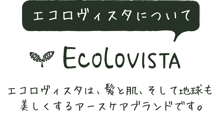 エコロヴィスタについて ECOLOVISTA エコロヴィスタは、髪と肌、そして地球も美しくするアースケアブランドです。
